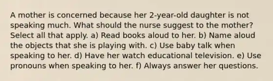 A mother is concerned because her 2-year-old daughter is not speaking much. What should the nurse suggest to the mother? Select all that apply. a) Read books aloud to her. b) Name aloud the objects that she is playing with. c) Use baby talk when speaking to her. d) Have her watch educational television. e) Use pronouns when speaking to her. f) Always answer her questions.