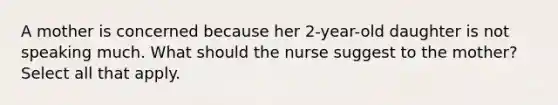 A mother is concerned because her 2-year-old daughter is not speaking much. What should the nurse suggest to the mother? Select all that apply.