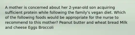 A mother is concerned about her 2-year-old son acquiring sufficient protein while following the family's vegan diet. Which of the following foods would be appropriate for the nurse to recommend to this mother? Peanut butter and wheat bread Milk and cheese Eggs Broccoli