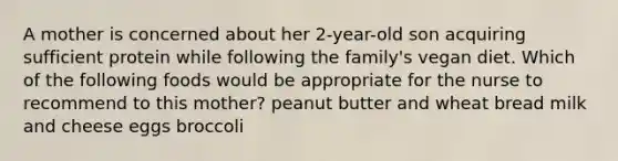 A mother is concerned about her 2-year-old son acquiring sufficient protein while following the family's vegan diet. Which of the following foods would be appropriate for the nurse to recommend to this mother? peanut butter and wheat bread milk and cheese eggs broccoli