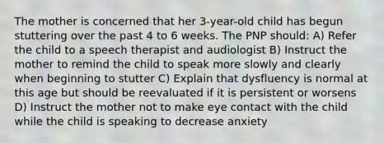 The mother is concerned that her 3-year-old child has begun stuttering over the past 4 to 6 weeks. The PNP should: A) Refer the child to a speech therapist and audiologist B) Instruct the mother to remind the child to speak more slowly and clearly when beginning to stutter C) Explain that dysfluency is normal at this age but should be reevaluated if it is persistent or worsens D) Instruct the mother not to make eye contact with the child while the child is speaking to decrease anxiety