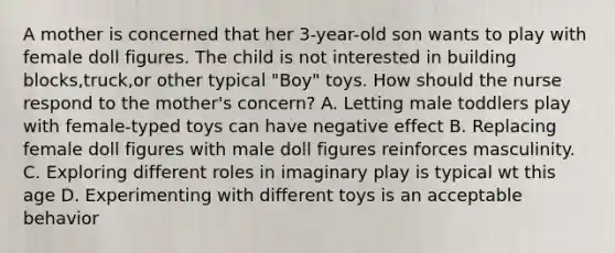 A mother is concerned that her 3-year-old son wants to play with female doll figures. The child is not interested in building blocks,truck,or other typical "Boy" toys. How should the nurse respond to the mother's concern? A. Letting male toddlers play with female-typed toys can have negative effect B. Replacing female doll figures with male doll figures reinforces masculinity. C. Exploring different roles in imaginary play is typical wt this age D. Experimenting with different toys is an acceptable behavior