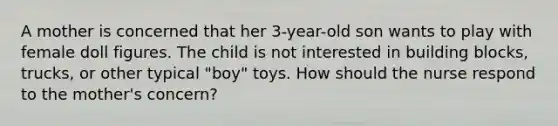 A mother is concerned that her 3-year-old son wants to play with female doll figures. The child is not interested in building blocks, trucks, or other typical "boy" toys. How should the nurse respond to the mother's concern?