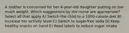 A mother is concerned for her 4-year-old daughter putting on too much weight. Which suggestions by the nurse are appropriate? Select all that apply A) Switch the child to a 1000-calorie diet B) Increase her activity level C) Switch to sugar-free soda D) Keep healthy snacks on hand E) Read labels to reduce sugar intake