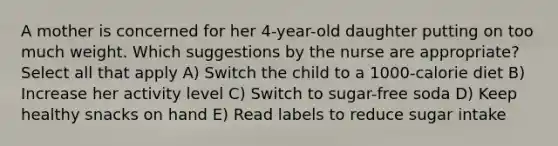 A mother is concerned for her 4-year-old daughter putting on too much weight. Which suggestions by the nurse are appropriate? Select all that apply A) Switch the child to a 1000-calorie diet B) Increase her activity level C) Switch to sugar-free soda D) Keep healthy snacks on hand E) Read labels to reduce sugar intake