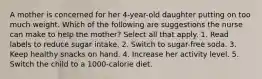 A mother is concerned for her 4-year-old daughter putting on too much weight. Which of the following are suggestions the nurse can make to help the mother? Select all that apply. 1. Read labels to reduce sugar intake. 2. Switch to sugar-free soda. 3. Keep healthy snacks on hand. 4. Increase her activity level. 5. Switch the child to a 1000-calorie diet.