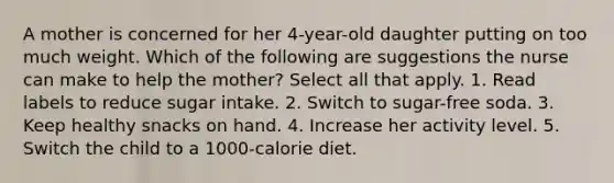 A mother is concerned for her 4-year-old daughter putting on too much weight. Which of the following are suggestions the nurse can make to help the mother? Select all that apply. 1. Read labels to reduce sugar intake. 2. Switch to sugar-free soda. 3. Keep healthy snacks on hand. 4. Increase her activity level. 5. Switch the child to a 1000-calorie diet.