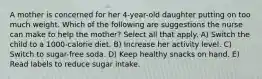 A mother is concerned for her 4-year-old daughter putting on too much weight. Which of the following are suggestions the nurse can make to help the mother? Select all that apply. A) Switch the child to a 1000-calorie diet. B) Increase her activity level. C) Switch to sugar-free soda. D) Keep healthy snacks on hand. E) Read labels to reduce sugar intake.