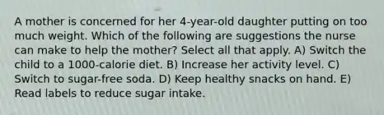 A mother is concerned for her 4-year-old daughter putting on too much weight. Which of the following are suggestions the nurse can make to help the mother? Select all that apply. A) Switch the child to a 1000-calorie diet. B) Increase her activity level. C) Switch to sugar-free soda. D) Keep healthy snacks on hand. E) Read labels to reduce sugar intake.