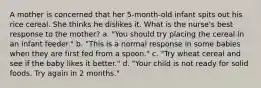 A mother is concerned that her 5-month-old infant spits out his rice cereal. She thinks he dislikes it. What is the nurse's best response to the mother? a. "You should try placing the cereal in an infant feeder." b. "This is a normal response in some babies when they are first fed from a spoon." c. "Try wheat cereal and see if the baby likes it better." d. "Your child is not ready for solid foods. Try again in 2 months."