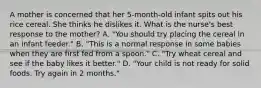 A mother is concerned that her 5-month-old infant spits out his rice cereal. She thinks he dislikes it. What is the nurse's best response to the mother? A. "You should try placing the cereal in an infant feeder." B. "This is a normal response in some babies when they are first fed from a spoon." C. "Try wheat cereal and see if the baby likes it better." D. "Your child is not ready for solid foods. Try again in 2 months."