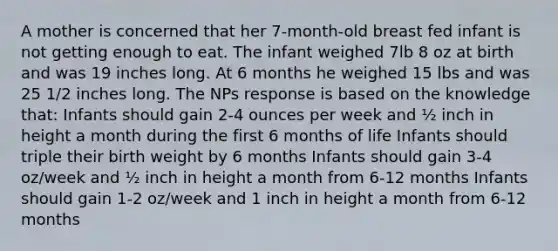 A mother is concerned that her 7-month-old breast fed infant is not getting enough to eat. The infant weighed 7lb 8 oz at birth and was 19 inches long. At 6 months he weighed 15 lbs and was 25 1/2 inches long. The NPs response is based on the knowledge that: Infants should gain 2-4 ounces per week and ½ inch in height a month during the first 6 months of life Infants should triple their birth weight by 6 months Infants should gain 3-4 oz/week and ½ inch in height a month from 6-12 months Infants should gain 1-2 oz/week and 1 inch in height a month from 6-12 months