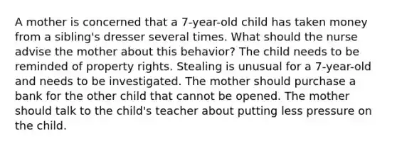 A mother is concerned that a 7-year-old child has taken money from a sibling's dresser several times. What should the nurse advise the mother about this behavior? The child needs to be reminded of property rights. Stealing is unusual for a 7-year-old and needs to be investigated. The mother should purchase a bank for the other child that cannot be opened. The mother should talk to the child's teacher about putting less pressure on the child.