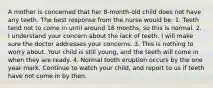 A mother is concerned that her 8-month-old child does not have any teeth. The best response from the nurse would be: 1. Teeth tend not to come in until around 18 months, so this is normal. 2. I understand your concern about the lack of teeth. I will make sure the doctor addresses your concerns. 3. This is nothing to worry about. Your child is still young, and the teeth will come in when they are ready. 4. Normal tooth eruption occurs by the one year mark. Continue to watch your child, and report to us if teeth have not come in by then.