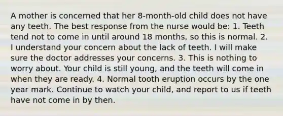 A mother is concerned that her 8-month-old child does not have any teeth. The best response from the nurse would be: 1. Teeth tend not to come in until around 18 months, so this is normal. 2. I understand your concern about the lack of teeth. I will make sure the doctor addresses your concerns. 3. This is nothing to worry about. Your child is still young, and the teeth will come in when they are ready. 4. Normal tooth eruption occurs by the one year mark. Continue to watch your child, and report to us if teeth have not come in by then.