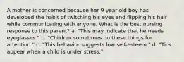 A mother is concerned because her 9-year-old boy has developed the habit of twitching his eyes and flipping his hair while communicating with anyone. What is the best nursing response to this parent? a. "This may indicate that he needs eyeglasses." b. "Children sometimes do these things for attention." c. "This behavior suggests low self-esteem." d. "Tics appear when a child is under stress."