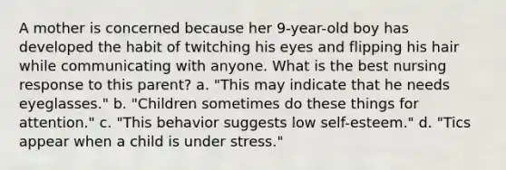 A mother is concerned because her 9-year-old boy has developed the habit of twitching his eyes and flipping his hair while communicating with anyone. What is the best nursing response to this parent? a. "This may indicate that he needs eyeglasses." b. "Children sometimes do these things for attention." c. "This behavior suggests low self-esteem." d. "Tics appear when a child is under stress."