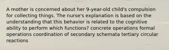 A mother is concerned about her 9-year-old child's compulsion for collecting things. The nurse's explanation is based on the understanding that this behavior is related to the cognitive ability to perform which functions? concrete operations formal operations coordination of secondary schemata tertiary circular reactions