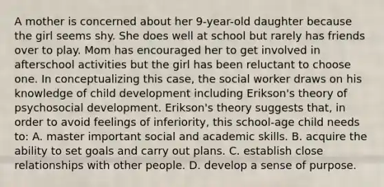 A mother is concerned about her 9-year-old daughter because the girl seems shy. She does well at school but rarely has friends over to play. Mom has encouraged her to get involved in afterschool activities but the girl has been reluctant to choose one. In conceptualizing this case, the social worker draws on his knowledge of child development including Erikson's theory of psychosocial development. Erikson's theory suggests that, in order to avoid feelings of inferiority, this school-age child needs to: A. master important social and academic skills. B. acquire the ability to set goals and carry out plans. C. establish close relationships with other people. D. develop a sense of purpose.