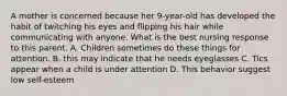 A mother is concerned because her 9-year-old has developed the habit of twitching his eyes and flipping his hair while communicating with anyone. What is the best nursing response to this parent. A. Children sometimes do these things for attention. B. this may indicate that he needs eyeglasses C. Tics appear when a child is under attention D. This behavior suggest low self-esteem