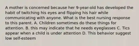 A mother is concerned because her 9-year-old has developed the habit of twitching his eyes and flipping his hair while communicating with anyone. What is the best nursing response to this parent. A. Children sometimes do these things for attention. B. this may indicate that he needs eyeglasses C. Tics appear when a child is under attention D. This behavior suggest low self-esteem