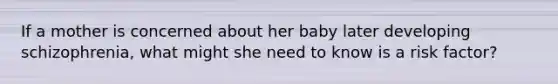 If a mother is concerned about her baby later developing schizophrenia, what might she need to know is a risk factor?