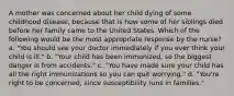 A mother was concerned about her child dying of some childhood disease, because that is how some of her siblings died before her family came to the United States. Which of the following would be the most appropriate response by the nurse? a. "You should see your doctor immediately if you ever think your child is ill." b. "Your child has been immunized, so the biggest danger is from accidents." c. "You have made sure your child has all the right immunizations so you can quit worrying." d. "You're right to be concerned, since susceptibility runs in families."