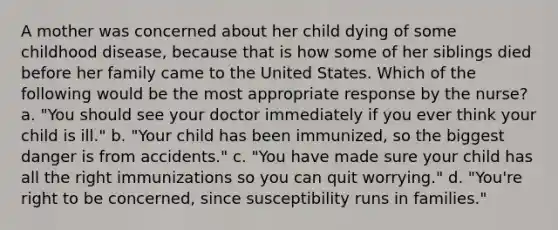 A mother was concerned about her child dying of some childhood disease, because that is how some of her siblings died before her family came to the United States. Which of the following would be the most appropriate response by the nurse? a. "You should see your doctor immediately if you ever think your child is ill." b. "Your child has been immunized, so the biggest danger is from accidents." c. "You have made sure your child has all the right immunizations so you can quit worrying." d. "You're right to be concerned, since susceptibility runs in families."