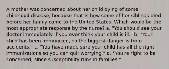 A mother was concerned about her child dying of some childhood disease, because that is how some of her siblings died before her family came to the United States. Which would be the most appropriate response by the nurse? a. "You should see your doctor immediately if you ever think your child is ill." b. "Your child has been immunized, so the biggest danger is from accidents." c. "You have made sure your child has all the right immunizations so you can quit worrying." d. "You're right to be concerned, since susceptibility runs in families."