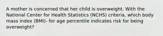 A mother is concerned that her child is overweight. With the National Center for Health Statistics (NCHS) criteria, which body mass index (BMI)- for age percentile indicates risk for being overweight?