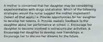 A mother is concerned that her daughter may be considering experimentation with drugs and alcohol. Which of the following strategies would the nurse suggest the mother implement? (Select all that apply.) a. Provide opportunities for her daughter to develop her talents. b. Provide realistic feedback to the daughter about her performance at school. c. Encourage her daughter to become involved in extracurricular activities. d. Encourage her daughter to develop new friendships. e. Encourage her to discuss her dreams for the future.