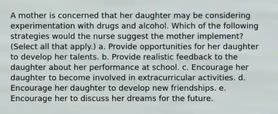 A mother is concerned that her daughter may be considering experimentation with drugs and alcohol. Which of the following strategies would the nurse suggest the mother implement? (Select all that apply.) a. Provide opportunities for her daughter to develop her talents. b. Provide realistic feedback to the daughter about her performance at school. c. Encourage her daughter to become involved in extracurricular activities. d. Encourage her daughter to develop new friendships. e. Encourage her to discuss her dreams for the future.