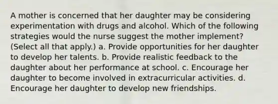 A mother is concerned that her daughter may be considering experimentation with drugs and alcohol. Which of the following strategies would the nurse suggest the mother implement? (Select all that apply.) a. Provide opportunities for her daughter to develop her talents. b. Provide realistic feedback to the daughter about her performance at school. c. Encourage her daughter to become involved in extracurricular activities. d. Encourage her daughter to develop new friendships.