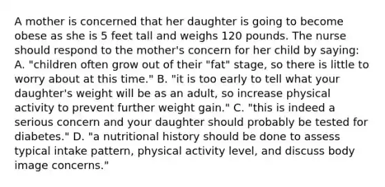 A mother is concerned that her daughter is going to become obese as she is 5 feet tall and weighs 120 pounds. The nurse should respond to the mother's concern for her child by saying: A. "children often grow out of their "fat" stage, so there is little to worry about at this time." B. "it is too early to tell what your daughter's weight will be as an adult, so increase physical activity to prevent further weight gain." C. "this is indeed a serious concern and your daughter should probably be tested for diabetes." D. "a nutritional history should be done to assess typical intake pattern, physical activity level, and discuss body image concerns."