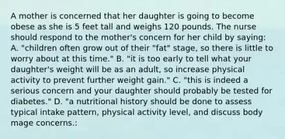 A mother is concerned that her daughter is going to become obese as she is 5 feet tall and weighs 120 pounds. The nurse should respond to the mother's concern for her child by saying: A. "children often grow out of their "fat" stage, so there is little to worry about at this time." B. "it is too early to tell what your daughter's weight will be as an adult, so increase physical activity to prevent further weight gain." C. "this is indeed a serious concern and your daughter should probably be tested for diabetes." D. "a nutritional history should be done to assess typical intake pattern, physical activity level, and discuss body mage concerns.: