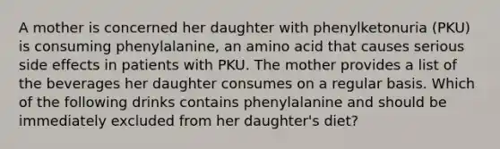 A mother is concerned her daughter with phenylketonuria (PKU) is consuming phenylalanine, an amino acid that causes serious side effects in patients with PKU. The mother provides a list of the beverages her daughter consumes on a regular basis. Which of the following drinks contains phenylalanine and should be immediately excluded from her daughter's diet?