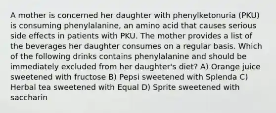 A mother is concerned her daughter with phenylketonuria (PKU) is consuming phenylalanine, an amino acid that causes serious side effects in patients with PKU. The mother provides a list of the beverages her daughter consumes on a regular basis. Which of the following drinks contains phenylalanine and should be immediately excluded from her daughter's diet? A) Orange juice sweetened with fructose B) Pepsi sweetened with Splenda C) Herbal tea sweetened with Equal D) Sprite sweetened with saccharin