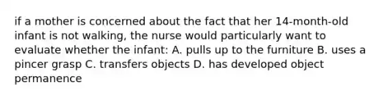 if a mother is concerned about the fact that her 14-month-old infant is not walking, the nurse would particularly want to evaluate whether the infant: A. pulls up to the furniture B. uses a pincer grasp C. transfers objects D. has developed object permanence