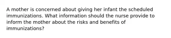 A mother is concerned about giving her infant the scheduled immunizations. What information should the nurse provide to inform the mother about the risks and benefits of immunizations?