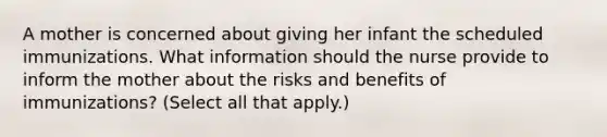 A mother is concerned about giving her infant the scheduled immunizations. What information should the nurse provide to inform the mother about the risks and benefits of immunizations? (Select all that apply.)