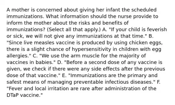 A mother is concerned about giving her infant the scheduled immunizations. What information should the nurse provide to inform the mother about the risks and benefits of immunizations? (Select all that apply.) A. "If your child is feverish or sick, we will not give any immunizations at that time." B. "Since live measles vaccine is produced by using chicken eggs, there is a slight chance of hypersensitivity in children with egg allergies." C. "We use the arm muscle for the majority of vaccines in babies." D. "Before a second dose of any vaccine is given, we check if there were any side effects after the previous dose of that vaccine." E. "Immunizations are the primary and safest means of managing preventable infectious diseases." F. "Fever and local irritation are rare after administration of the DTaP vaccine."