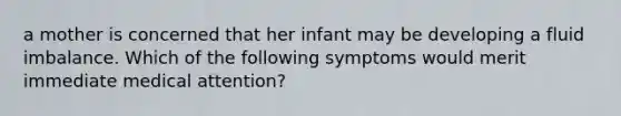 a mother is concerned that her infant may be developing a fluid imbalance. Which of the following symptoms would merit immediate medical attention?