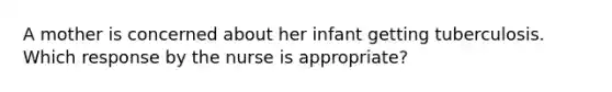 A mother is concerned about her infant getting tuberculosis. Which response by the nurse is appropriate?