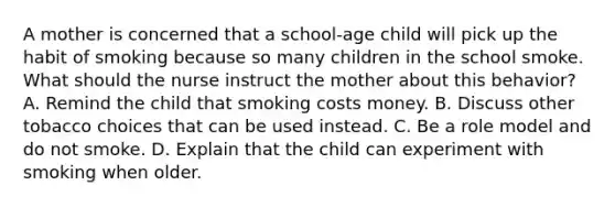 A mother is concerned that a school-age child will pick up the habit of smoking because so many children in the school smoke. What should the nurse instruct the mother about this behavior? A. Remind the child that smoking costs money. B. Discuss other tobacco choices that can be used instead. C. Be a role model and do not smoke. D. Explain that the child can experiment with smoking when older.