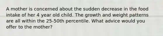 A mother is concerned about the sudden decrease in the food intake of her 4 year old child. The growth and weight patterns are all within the 25-50th percentile. What advice would you offer to the mother?