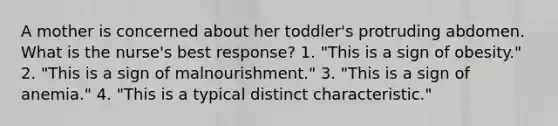 A mother is concerned about her toddler's protruding abdomen. What is the nurse's best response? 1. "This is a sign of obesity." 2. "This is a sign of malnourishment." 3. "This is a sign of anemia." 4. "This is a typical distinct characteristic."