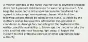 A mother confides to the nurse that her live-in boyfriend knocked down her 2-year-old child because he was crying too much. She begs the nurse not to tell anyone because her boyfriend has agreed to take anger management classes. Which of the following actions should be taken by the nurse? a. Abide by the mother's wishes because this information was provided in confidence. b. Arrange for counseling for the boyfriend at the earliest possible availability. c. Encourage the mother to take the child and find alternate housing right away. d. Report the incident to child protective services or other appropriate legal authority.