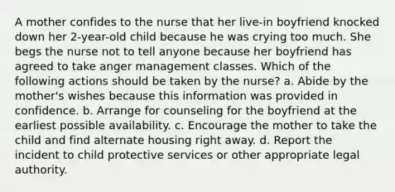 A mother confides to the nurse that her live-in boyfriend knocked down her 2-year-old child because he was crying too much. She begs the nurse not to tell anyone because her boyfriend has agreed to take anger management classes. Which of the following actions should be taken by the nurse? a. Abide by the mother's wishes because this information was provided in confidence. b. Arrange for counseling for the boyfriend at the earliest possible availability. c. Encourage the mother to take the child and find alternate housing right away. d. Report the incident to child protective services or other appropriate legal authority.