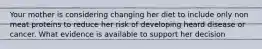 Your mother is considering changing her diet to include only non meat proteins to reduce her risk of developing heard disease or cancer. What evidence is available to support her decision