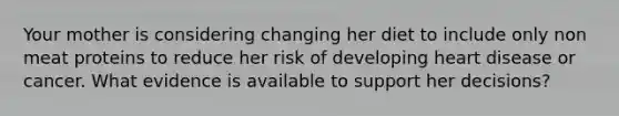 Your mother is considering changing her diet to include only non meat proteins to reduce her risk of developing heart disease or cancer. What evidence is available to support her decisions?